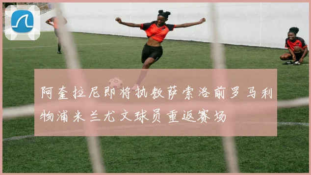 阿奎拉尼即将执教萨索洛前罗马利物浦米兰尤文球员重返赛场