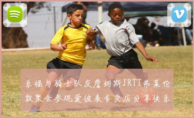 乐福与骑士队友詹姆斯JRTT弗莱伦敦聚会参观爱彼表专卖店分享快乐时光