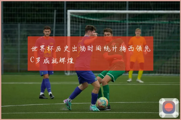 世界杯历史出场时间统计梅西领先C罗成就辉煌