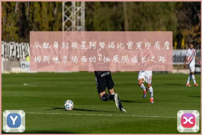 从配角到明星阿努诺比曾穿印有詹姆斯绝杀场面的T恤展现成长之路