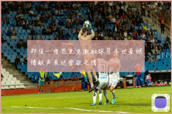 邵佳一借恩里克激励球员韦世豪倾情献声表达崇敬之情