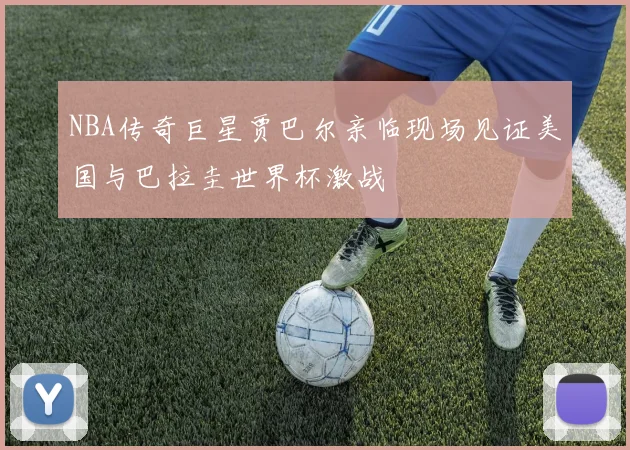 NBA传奇巨星贾巴尔亲临现场见证美国与巴拉圭世界杯激战