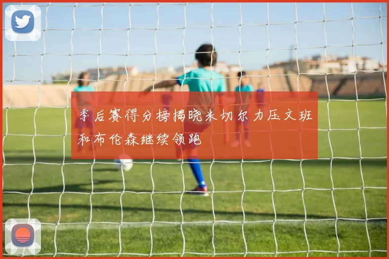 季后赛得分榜揭晓米切尔力压文班和布伦森继续领跑