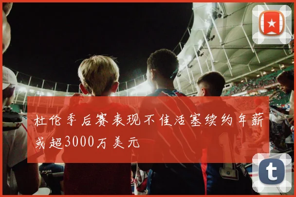 杜伦季后赛表现不佳活塞续约年薪或超3000万美元