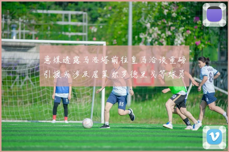 意媒透露马洛塔前往皇马洽谈重磅引援或涉及居莱尔罗德里戈等球员