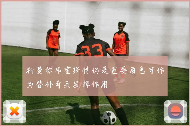 科曼称韦霍斯特仍是重要角色可作为替补奇兵发挥作用