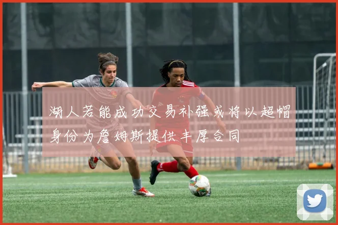 湖人若能成功交易补强或将以超帽身份为詹姆斯提供丰厚合同