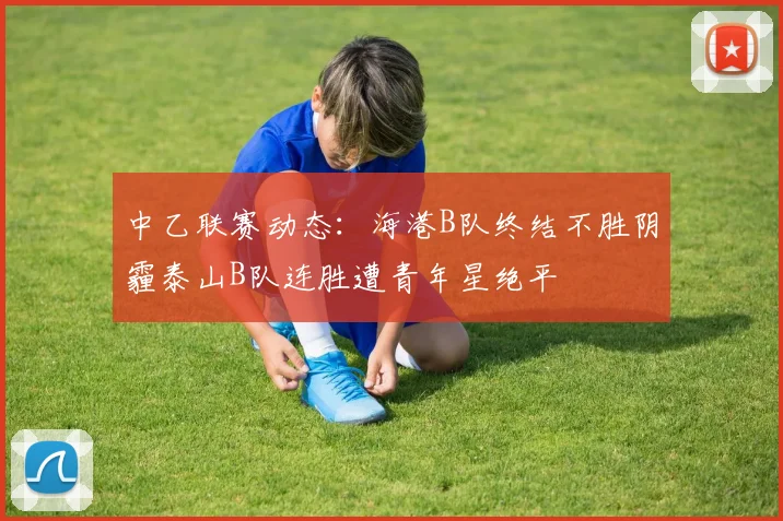 中乙联赛动态：海港B队终结不胜阴霾泰山B队连胜遭青年星绝平