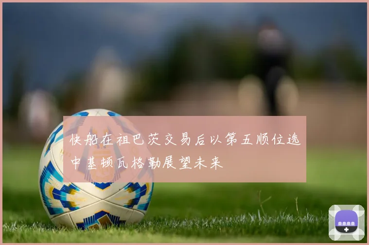 快船在祖巴茨交易后以第五顺位选中基顿瓦格勒展望未来
