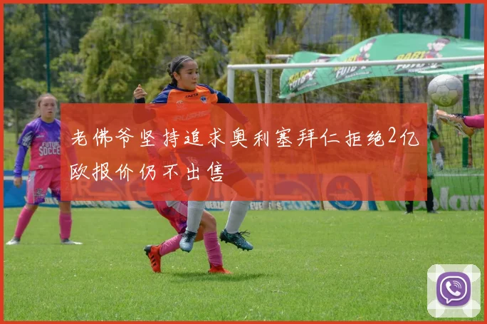 老佛爷坚持追求奥利塞拜仁拒绝2亿欧报价仍不出售